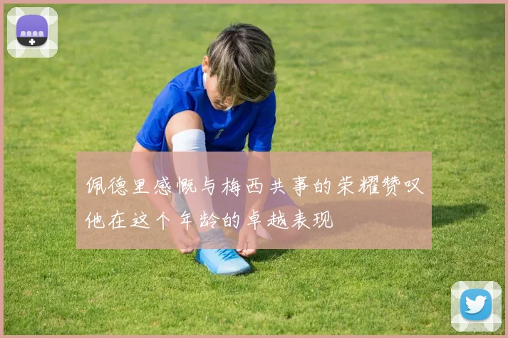 佩德里感慨与梅西共事的荣耀赞叹他在这个年龄的卓越表现