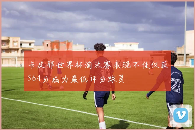卡皮耶世界杯淘汰赛表现不佳仅获564分成为最低评分球员