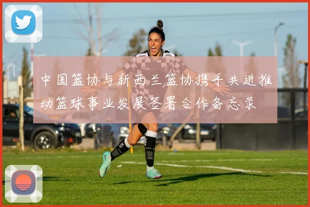 中国篮协与新西兰篮协携手共进推动篮球事业发展签署合作备忘录