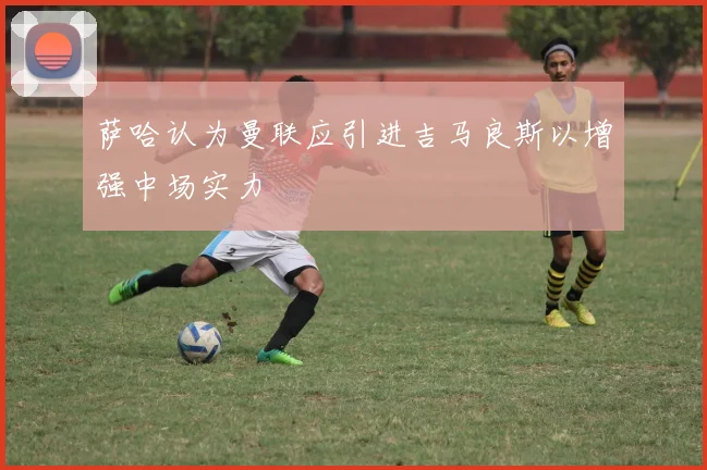萨哈认为曼联应引进吉马良斯以增强中场实力