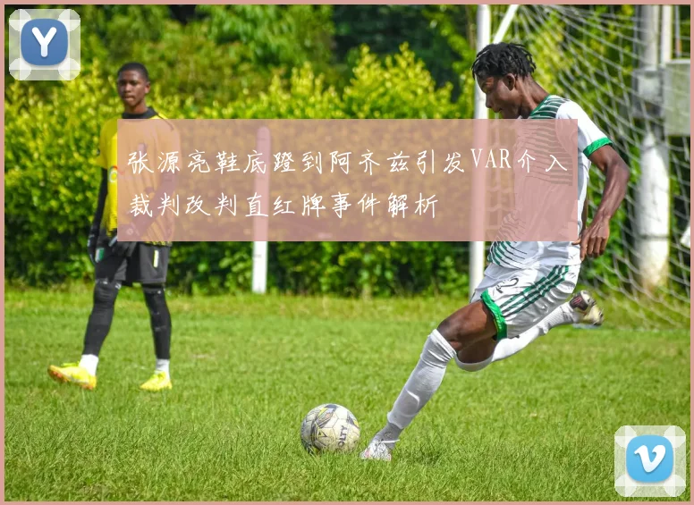 张源亮鞋底蹬到阿齐兹引发VAR介入裁判改判直红牌事件解析