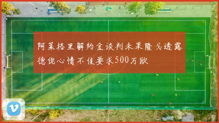 阿莱格里解约金谈判未果隆戈透露德佬心情不佳要求500万欧