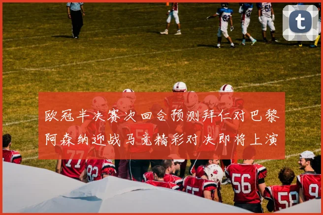 欧冠半决赛次回合预测拜仁对巴黎阿森纳迎战马竞精彩对决即将上演