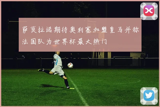 萨莫拉诺期待奥利塞加盟皇马并称法国队为世界杯最大热门