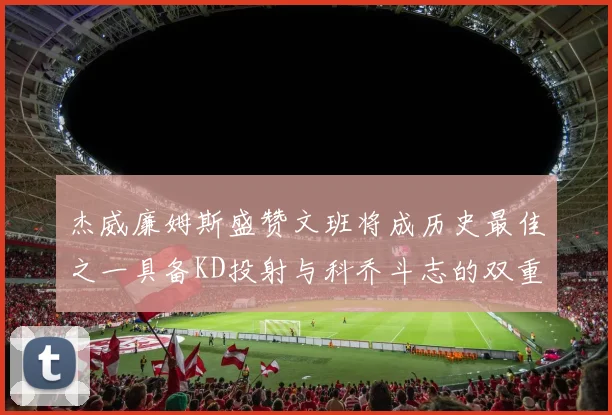 杰威廉姆斯盛赞文班将成历史最佳之一具备KD投射与科乔斗志的双重优势