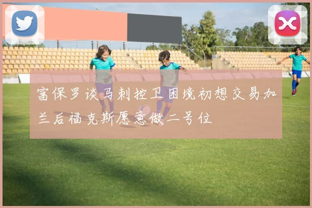 富保罗谈马刺控卫困境初想交易加兰后福克斯愿意做二号位