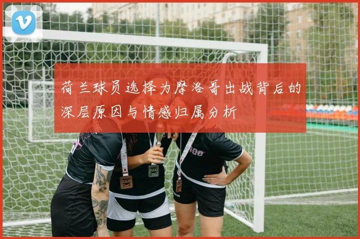 荷兰球员选择为摩洛哥出战背后的深层原因与情感归属分析
