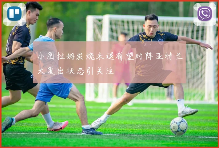 小图拉姆发烧未退有望对阵亚特兰大复出状态引关注