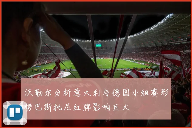 沃勒尔分析意大利与德国小组赛形势巴斯托尼红牌影响巨大