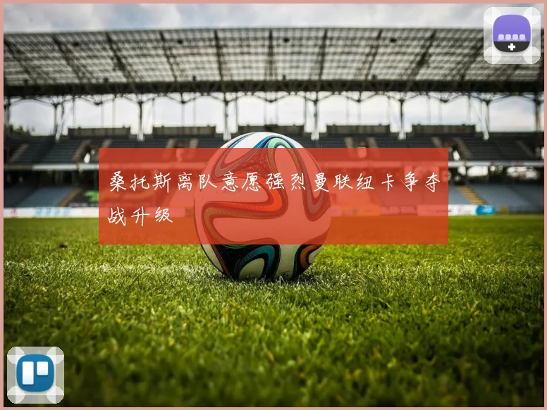 桑托斯离队意愿强烈曼联纽卡争夺战升级