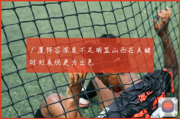广厦阵容深度不足明显山西在关键时刻表现更为出色