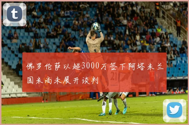 佛罗伦萨以超3000万签下阿塔米兰国米尚未展开谈判