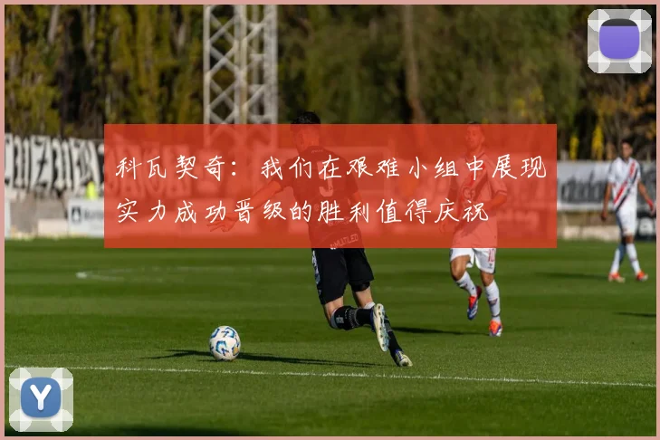 科瓦契奇：我们在艰难小组中展现实力成功晋级的胜利值得庆祝