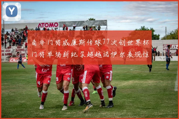 南非门将威廉斯传球77次创世界杯门将单场新纪录超越诺伊尔表现惊艳