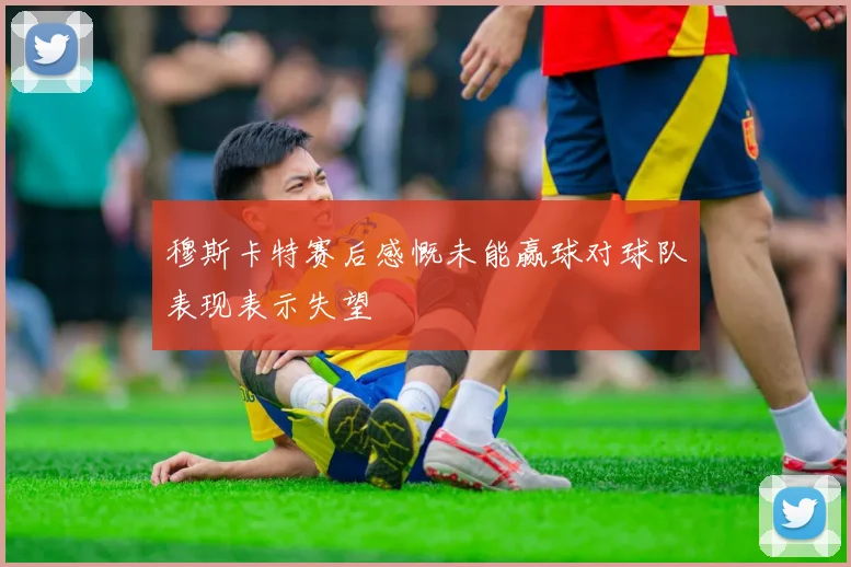穆斯卡特赛后感慨未能赢球对球队表现表示失望