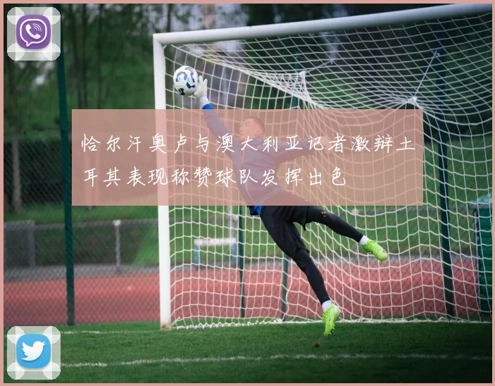 恰尔汗奥卢与澳大利亚记者激辩土耳其表现称赞球队发挥出色