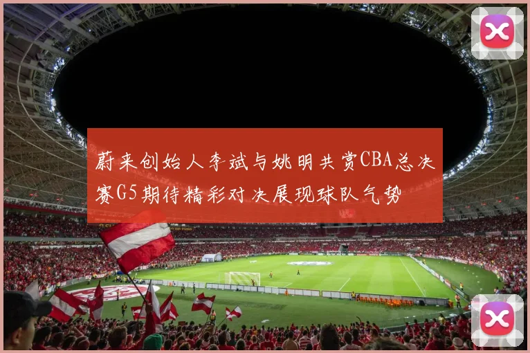 蔚来创始人李斌与姚明共赏CBA总决赛G5期待精彩对决展现球队气势