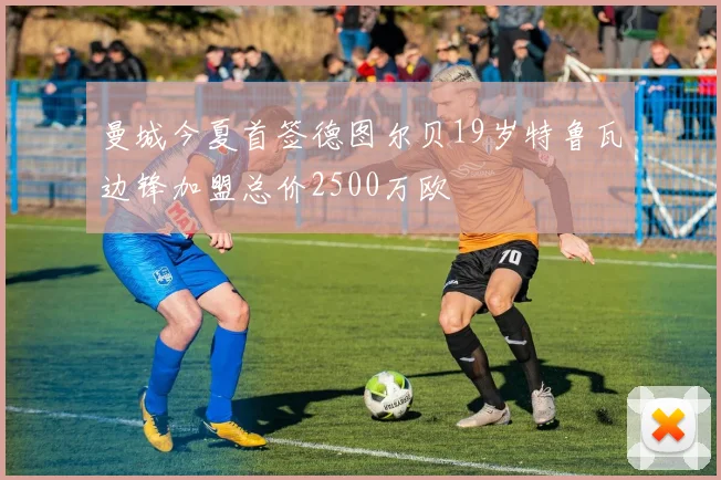 曼城今夏首签德图尔贝19岁特鲁瓦边锋加盟总价2500万欧