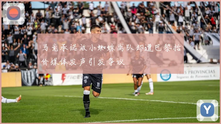马竞承诺放小蜘蛛离队却遭巴黎抬价媒体发声引发争议