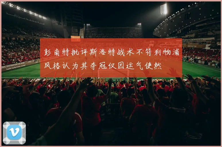 彭南特批评斯洛特战术不符利物浦风格认为其夺冠仅因运气使然